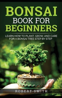 Bonsai Book for Beginners: Learn How to Plant, Grow, and Care for a Bonsai Tree Step by Step by Smith, Robert