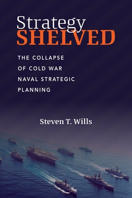 Strategy Shelved: The Collapse of Cold War Naval Strategic Planning by Wills, Steve