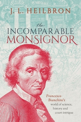 The Incomparable Monsignor: Francesco Bianchini's World of Science, History, and Court Intrigue by Heilbron, J. L.