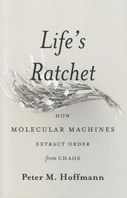 Life's Ratchet: How Molecular Machines Extract Order from Chaos by Hoffmann, Peter M.