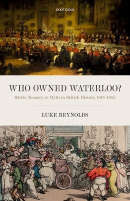 Who Owned Waterloo?: Battle, Memory, and Myth in British History, 1815-1852 by Reynolds, Luke