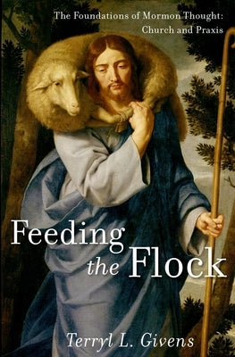 Feeding the Flock: The Foundations of Mormon Thought: Church and Praxis by Givens, Terryl L.