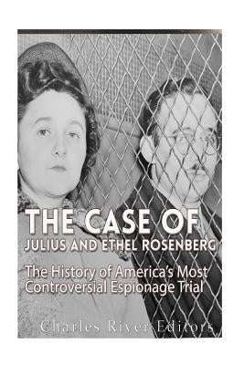The Case of Julius and Ethel Rosenberg: The History of America's Most Controversial Espionage Trial by Charles River Editors