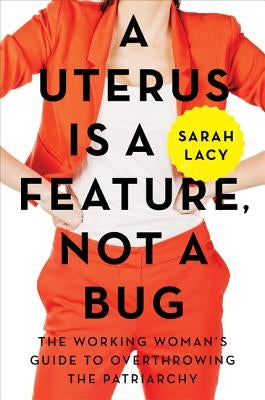 A Uterus Is a Feature, Not a Bug: The Working Woman's Guide to Overthrowing the Patriarchy by Lacy, Sarah