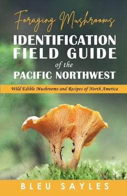 Foraging Mushrooms Identification Field Guide of the Pacific Northwest: Wild Edible Mushrooms and Recipes of North America by Sayles, Bleu