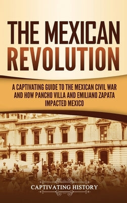 The Mexican Revolution: A Captivating Guide to the Mexican Civil War and How Pancho Villa and Emiliano Zapata Impacted Mexico by History, Captivating