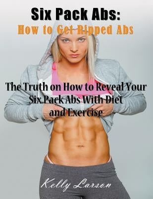 Six Pack Abs: How to Get Ripped Abs (Large Print): The Truth on How to Reveal Your Six Pack Abs with Diet and Exercise by Larson, Kelly