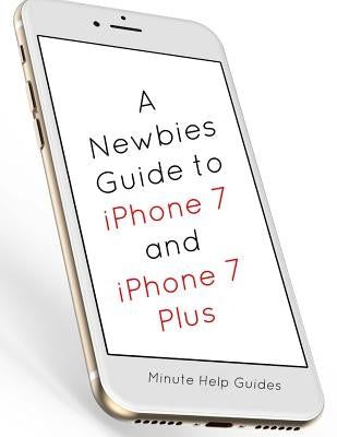 A Newbies Guide to iPhone 7 and iPhone 7 Plus: The Unofficial Handbook to iPhone and iOS 10 (Includes iPhone 5, 5s, 5c, iPhone 6, 6 Plus, 6s, 6s Plus, by Minute Help Guides