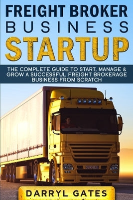 Freight Broker Business Startup: The Complete Guide to Start, Manage & Grow a Successful Freight Brokerage Business From Scratch by Gates, Darryl