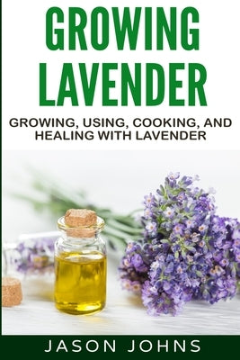 Growing Lavender - Growing, Using, Cooking and Healing with Lavender: The Complete Guide to Lavender by Johns, Jason