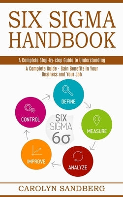 Six Sigma Handbook: A Complete Step-by-step Guide to Understanding (A Complete Guide - Gain Benefits in Your Business and Your Job) by Sandberg, Carolyn