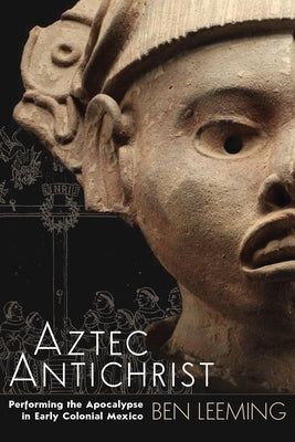 Aztec Antichrist: Performing the Apocalypse in Early Colonial Mexico Volume 1 by Leeming, Ben