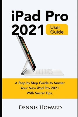 iPad Pro 2021 User Guide: A Step by Step Guide to Master Your New iPad Pro 2021 with Secret Tips by Howard, Dennis