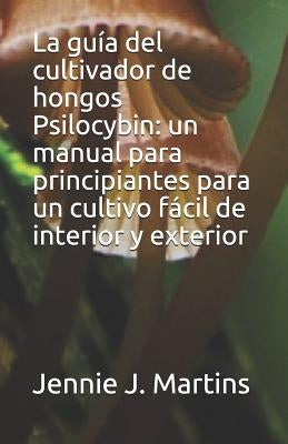 La Guía del Cultivador de Hongos Psilocybin: Un Manual Para Principiantes Para Un Cultivo Fácil de Interior Y Exterior by Martins, Jennie J.