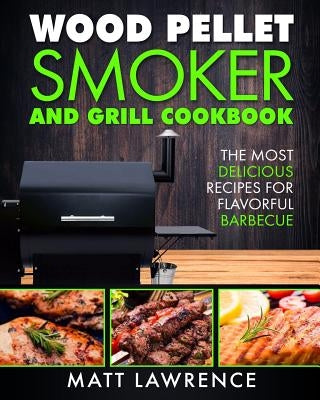 Wood Pellet Smoker and Grill Cookbook: The Most Delicious Recipes for Flavorful Barbecue by Lawrence, Matt