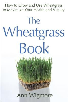 The Wheatgrass Book: How to Grow and Use Wheatgrass to Maximize Your Health and Vitality by Wigmore, Ann