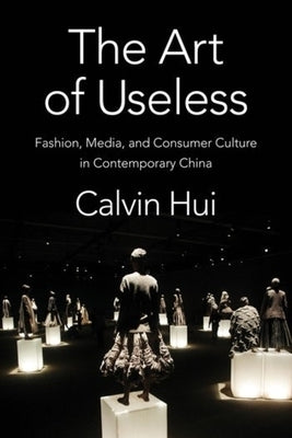 The Art of Useless: Fashion, Media, and Consumer Culture in Contemporary China by Hui, Calvin