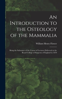 An Introduction to the Osteology of the Mammalia: Being the Substance of the Course of Lectures Delivered at the Royal College of Surgeons of England by Flower, William Henry