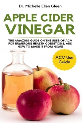Apple Cider Vinegar: The Amazing Guide on The Uses of ACV For Numerous Health Conditions, and How to Make it from Home by Gleen, Michelle Ellen