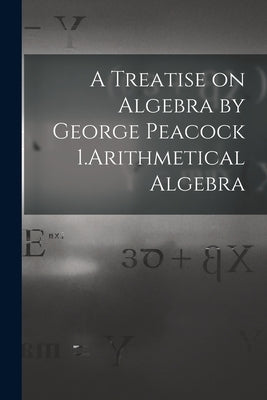 A Treatise on Algebra by George Peacock 1.Arithmetical Algebra by Anonymous