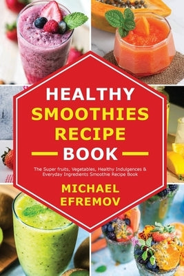 Healthy Smoothies recipe book: The Super fruits, Vegetables, Healthy Indulgences & Everyday Ingredients Smoothie Recipe Book by Efremov, Michael