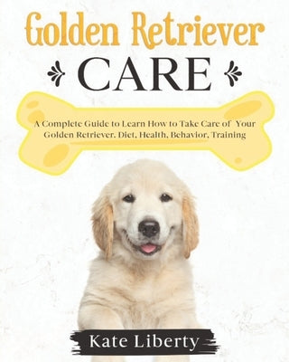 Golden Retriever Care: A Complete Guide to Learn How to Take Care of Your Golden Retriever. Health, Behavior, Training by Liberty, Kate