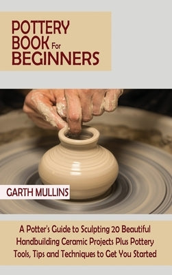 Pottery Book for Beginners: A Potter's Guide to Sculpting 20 Beautiful Handbuilding Ceramic Projects Plus Pottery Tools, Tips and Techniques to Ge by Mullins, Garth