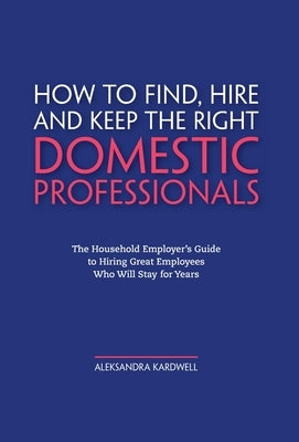 How to Find, Hire and Keep the Right Domestic Professionals: The Household Employer's Guide to Hiring Great Employees Who Will Stay for Years by Kardwell, Aleksandra