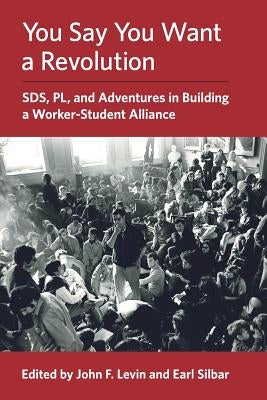 You Say You Want a Revolution: SDS, PL, and Adventures in Building a Worker-Student Alliance by Levin, John F.