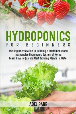 Hydroponics For Beginners: The Beginner's Guide to Building a Sustainable and Inexpensive Hydroponic System at Home: Learn How to Quickly Start G by Parr, Abel