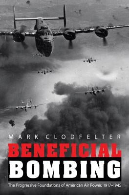 Beneficial Bombing: The Progressive Foundations of American Air Power, 1917-1945 by Clodfelter, Mark