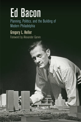 Ed Bacon: Planning, Politics, and the Building of Modern Philadelphia by Heller, Gregory L.