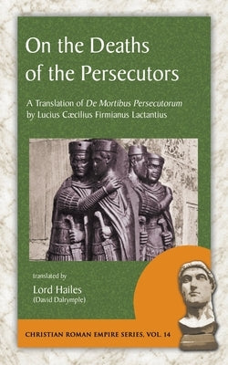 On the Deaths of the Persecutors: A Translation of De Mortibus Persecutorum by Lucius Caecilius Firmianus Lactantius by Lactantius, Lucius Caecilius Firmianus