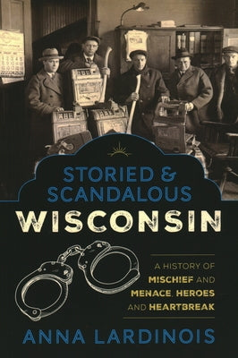 Storied & Scandalous Wisconsin: A History of Mischief and Menace, Heroes and Heartbreak by Lardinois, Anna