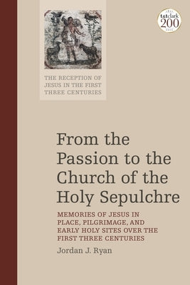 From the Passion to the Church of the Holy Sepulchre: Memories of Jesus in Place, Pilgrimage, and Early Holy Sites Over the First Three Centuries by Ryan, Jordan J.