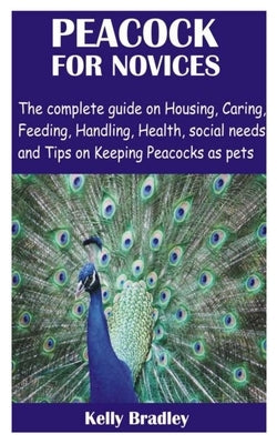 Peacock for Novices: The complete guide on Housing, Caring, Feeding, Handling, Health, social needs and Tips on Keeping Peacocks as pets by Bradley, Kelly