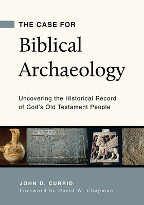 The Case for Biblical Archaeology: Uncovering the Historical Record of God's Old Testament People by Currid, John D.