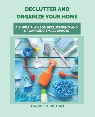 Declutter and Organize Your Home: A Simple Plan for Decluttering and Organizing Small Spaces by Christian, Travis