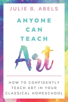 Anyone Can Teach Art: How to Confidently Teach Art in Your Classical Homeschool by Abels, Julie B.