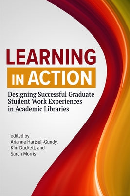 Learning in Action:: Designing Successful Graduate Student Work Experiences in Academic Libraries by Hartsell-Gundy, Arianne