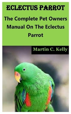 Eclectus Parrot: The Complete Pet Owners Manual On The Eclectus Parrot by C. Kelly, Martin