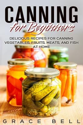 Canning for Beginners: Delicious Recipes for Canning Vegetables, Fruits, Meats, and Fish at Home by Bell, Grace