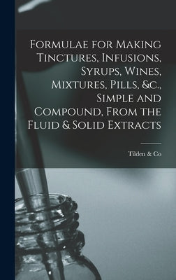 Formulae for Making Tinctures, Infusions, Syrups, Wines, Mixtures, Pills, &c., Simple and Compound, From the Fluid & Solid Extracts by Tilden & Co