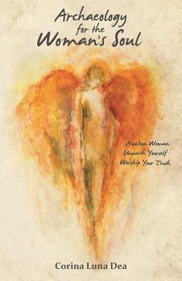 Archaeology for the Woman's Soul: Awaken Woman, Unearth Yourself, Worship your Truth by Dea, Corina Luna