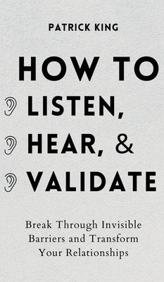 How to Listen, Hear, and Validate: Break Through Invisible Barriers and Transform Your Relationships by King, Patrick