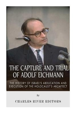 The Capture and Trial of Adolf Eichmann: The History of Israel's Abduction and Execution of the Holocaust's Architect by Charles River Editors