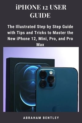 iPhone 12 User Guide: The Illustrated Step by Step Guide with Tips and Tricks to Master the New iPhone 12, Mini, Pro, and Pro Max by Bentley, Abraham