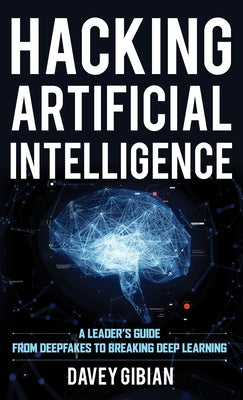 Hacking Artificial Intelligence: A Leader's Guide from Deepfakes to Breaking Deep Learning by Gibian, Davey