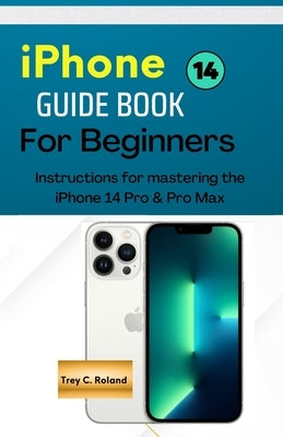 IPhone 14 GUIDEBOOK FOR BEGINNERS: Instructions for mastering the IPhone 14 Pro & Pro Max by Roland, Trey C.