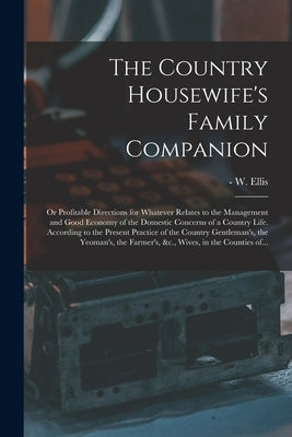 The Country Housewife's Family Companion: or Profitable Directions for Whatever Relates to the Management and Good Economy of the Domestic Concerns of by Ellis, W. (William) -1785
